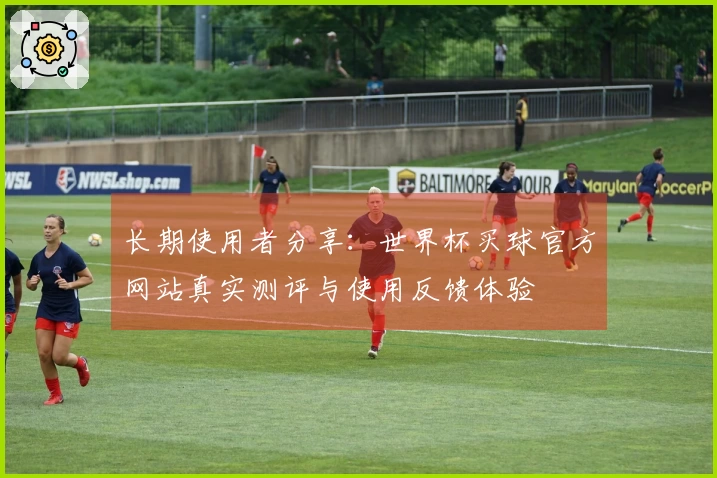 长期使用者分享:世界杯买球官方网站真实测评与使用反馈体验